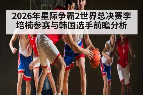 2026年星际争霸2世界总决赛李培楠参赛与韩国选手前瞻分析（KAIYUNAPP）